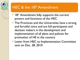 18 th  Amendment fully supports the current powers and functions of the HEC The Provinces and the Universities have a strong and forceful voice and are full participants and decision makers in the development and implementation of all plans and policies for promotion of HE in the country Letter from HEC to Implementation Committee sent on Dec. 28, 2010 