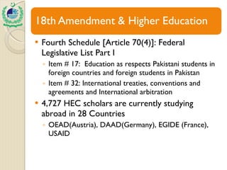 Fourth Schedule [Article 70(4)]: Federal Legislative List Part I Item # 17:  Education as respects Pakistani students in foreign countries and foreign students in Pakistan Item # 32: International treaties, conventions and agreements and International arbitration 4,727 HEC scholars are currently studying abroad in 28 Countries OEAD(Austria), DAAD(Germany), EGIDE (France), USAID 