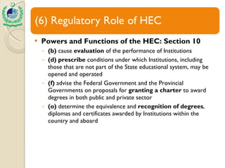 Powers and Functions of the HEC: Section 10 (b)  cause  evaluation  of the performance of Institutions (d) prescribe  conditions under which Institutions, including those that are not part of the State educational system, may be opened and operated (f)  advise the Federal Government and the Provincial Governments on proposals for  granting a charter  to award degrees in both public and private sector (o)  determine the equivalence and  recognition of degrees , diplomas and certificates awarded by Institutions within the country and aboard 