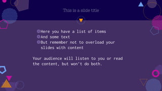 This is a slide title
◍Here you have a list of items
◍And some text
◍But remember not to overload your
slides with content
Your audience will listen to you or read
the content, but won’t do both.
 
