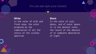 White
Is the color of milk and
fresh snow, the color
produced by the
combination of all the
colors of the visible
spectrum.
You can also split your content
Black
Is the color of coal,
ebony, and of outer space.
It is the darkest color,
the result of the absence
of or complete absorption
of light.
 
