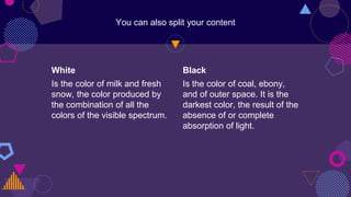 White
Is the color of milk and fresh
snow, the color produced by
the combination of all the
colors of the visible spectrum.
You can also split your content
Black
Is the color of coal, ebony,
and of outer space. It is the
darkest color, the result of the
absence of or complete
absorption of light.
 
