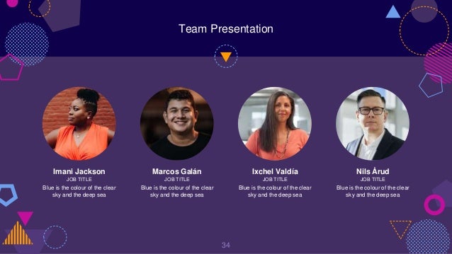 Team Presentation
34
Imani Jackson
JOB TITLE
Blue is the colour of the clear
sky and the deep sea
Marcos Galán
JOB TITLE
Blue is the colour of the clear
sky and the deep sea
Ixchel Valdía
JOB TITLE
Blue is the colour of the clear
sky and the deep sea
Nils Årud
JOB TITLE
Blue is the colour of the clear
sky and the deep sea
 