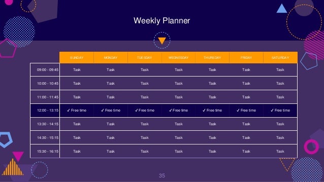 Weekly Planner
35
SUNDAY MONDAY TUESDAY WEDNESDAY THURSDAY FRIDAY SATURDAY
09:00 - 09:45 Task Task Task Task Task Task Task
10:00 - 10:45 Task Task Task Task Task Task Task
11:00 - 11:45 Task Task Task Task Task Task Task
12:00 - 13:15 ✔ Free time ✔ Free time ✔ Free time ✔ Free time ✔ Free time ✔ Free time ✔ Free time
13:30 - 14:15 Task Task Task Task Task Task Task
14:30 - 15:15 Task Task Task Task Task Task Task
15:30 - 16:15 Task Task Task Task Task Task Task
 