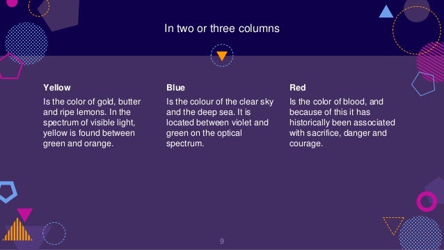 In two or three columns
Yellow
Is the color of gold, butter
and ripe lemons. In the
spectrum of visible light,
yellow is found between
green and orange.
Blue
Is the colour of the clear sky
and the deep sea. It is
located between violet and
green on the optical
spectrum.
Red
Is the color of blood, and
because of this it has
historically been associated
with sacrifice, danger and
courage.
9
 