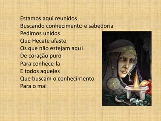Estamos aqui reunidos
Buscando conhecimento e sabedoria
Pedimos unidos
Que Hecate afaste
Os que não estejam aqui
De coração puro
Para conhece-la
E todos aqueles
Que buscam o conhecimento
Para o mal
 