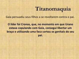 Titanomaquia
Gaia persuadiu seus filhos a se revoltarem contra o pai.
O líder foi Cronos, que, no momento em que Urano
estava copulando com Gaia, consegui libertar um
braço e utilizando uma faca cortou os genitais do seu
pai.
 