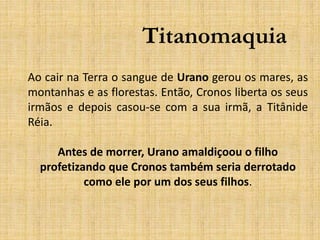Titanomaquia
Ao cair na Terra o sangue de Urano gerou os mares, as
montanhas e as florestas. Então, Cronos liberta os seus
irmãos e depois casou-se com a sua irmã, a Titânide
Réia.
Antes de morrer, Urano amaldiçoou o filho
profetizando que Cronos também seria derrotado
como ele por um dos seus filhos.
 