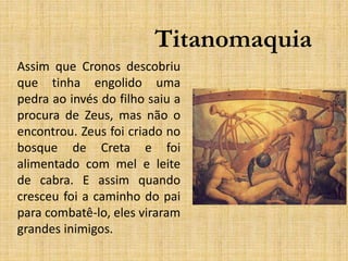 Titanomaquia
Assim que Cronos descobriu
que tinha engolido uma
pedra ao invés do filho saiu a
procura de Zeus, mas não o
encontrou. Zeus foi criado no
bosque de Creta e foi
alimentado com mel e leite
de cabra. E assim quando
cresceu foi a caminho do pai
para combatê-lo, eles viraram
grandes inimigos.
 