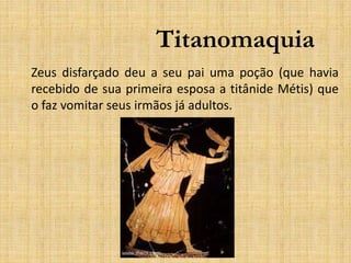 Titanomaquia
Zeus disfarçado deu a seu pai uma poção (que havia
recebido de sua primeira esposa a titânide Métis) que
o faz vomitar seus irmãos já adultos.
 