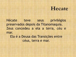 Hecate
Hécate teve seus privilégios
preservados depois da Titanomaquia.
Zeus concedeu a ela a terra, céu e
mar.
Ela é a Deusa das Transições entre
céus, terra e mar.
 