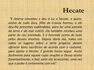 Hecate
”E Asteria concebeu e deu à luz a Hecate, a quem,
acima de tudo Zeus, filho de Cronos honrou; e ele
deu-lhe presentes esplêndidos, para ter uma parcela
da terra e do mar estéril. Ela também recebeu uma
parte do céu estrelado. E é honrada acima de tudo
pelos deuses imortais. Depois deste dia, todos em
todos os lugares sobre a terra propicia, devem
oferecer bons sacrifícios de acordo com o costume,
para apelar a Hecate. E grande honra segue muito
facilmente para aquele cujas orações a Deusa aceita
favoravelmente; e boa sorte ela acrescenta, uma vez
que o poder é certamente com ela”.
 