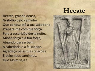 Hecate
Hecate, grande deusa,
Gratidão pelo caminho
Que conduz até a tua sabedoria
Prepara-me com tua força.
Para a escuridão desta noite.
Minha força é a tua força,
Atuando para o bem,
A sabedoria e a felicidade.
Agradeço pelas tuas criações
E pelos teus caminhos,
Que assim seja !
 