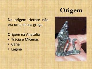 Origem
Na origem Hecate não
era uma deusa grega.
Origem na Anatólia
• Trácia e Micenas
• Cária
• Lagina
 
