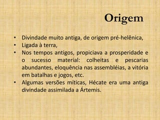 Origem
• Divindade muito antiga, de origem pré-helênica,
• Ligada à terra,
• Nos tempos antigos, propiciava a prosperidade e
o sucesso material: colheitas e pescarias
abundantes, eloquência nas assembléias, a vitória
em batalhas e jogos, etc.
• Algumas versões míticas, Hécate era uma antiga
divindade assimilada a Ártemis.
 