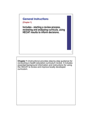 Chapter 1 (Instructions) provides step-by-step guidance for
conducting a health education curriculum review. It includes
essential background information and instructions for using
the HECAT to review and improve locally developed
curriculum.
 