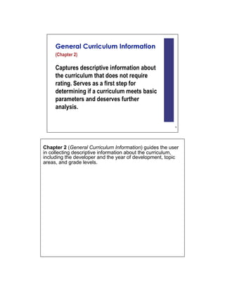 Chapter 2 (General Curriculum Information) guides the user
in collecting descriptive information about the curriculum,
including the developer and the year of development, topic
areas, and grade levels.
 