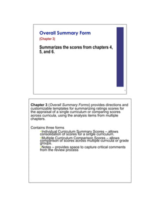 Chapter 3 (Overall Summary Forms) provides directions and
customizable templates for summarizing ratings scores for
the appraisal of a single curriculum or comparing scores
across curricula, using the analysis items from multiple
chapters.

Contains three forms
      Individual Curriculum Summary Scores – allows
     consolidation of scores for a single curriculum.
      Multiple Curriculum Comparison Scores – allows
     comparison of scores across multiple curricula or grade
     groups.
      Notes – provides space to capture critical comments
     from the review process
 