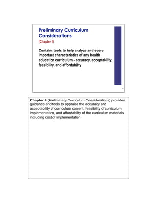 Chapter 4 (Preliminary Curriculum Considerations) provides
guidance and tools to appraise the accuracy and
acceptability of curriculum content, feasibility of curriculum
implementation, and affordability of the curriculum materials
including cost of implementation.
 