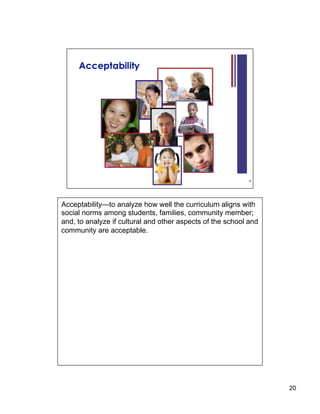 Acceptability—to analyze how well the curriculum aligns with
social norms among students, families, community member;
and, to analyze if cultural and other aspects of the school and
community are acceptable.




                                                                  20
 