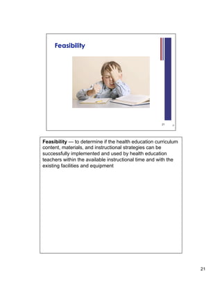 Feasibility — to determine if the health education curriculum
content, materials, and instructional strategies can be
successfully implemented and used by health education
teachers within the available instructional time and with the
existing facilities and equipment




                                                                21
 