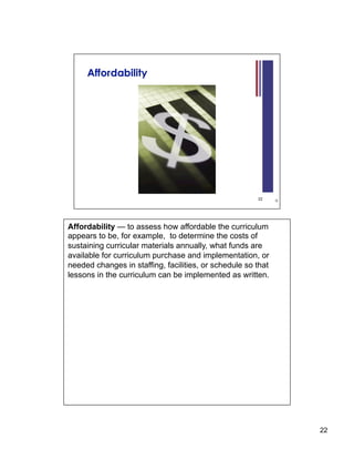 Affordability — to assess how affordable the curriculum
appears to be, for example, to determine the costs of
sustaining curricular materials annually, what funds are
available for curriculum purchase and implementation, or
needed changes in staffing, facilities, or schedule so that
lessons in the curriculum can be implemented as written.




                                                              22
 