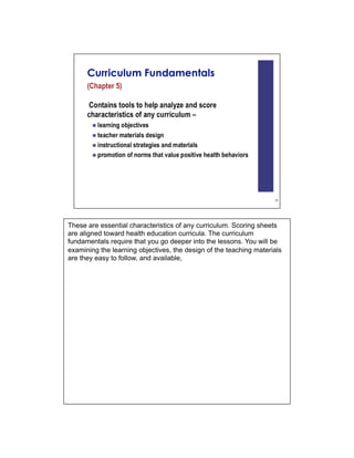 These are essential characteristics of any curriculum. Scoring sheets
are aligned toward health education curricula. The curriculum
fundamentals require that you go deeper into the lessons. You will be
examining the learning objectives, the design of the teaching materials
are they easy to follow, and available,
 