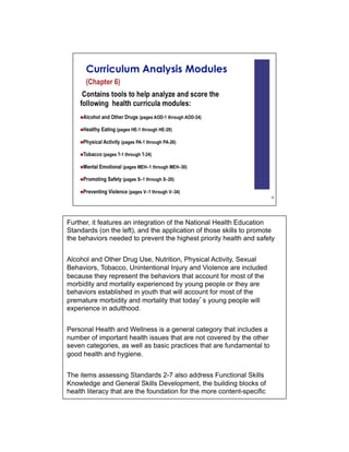 Further, it features an integration of the National Health Education
Standards (on the left), and the application of those skills to promote
the behaviors needed to prevent the highest priority health and safety


Alcohol and Other Drug Use, Nutrition, Physical Activity, Sexual
Behaviors, Tobacco, Unintentional Injury and Violence are included
because they represent the behaviors that account for most of the
morbidity and mortality experienced by young people or they are
behaviors established in youth that will account for most of the
premature morbidity and mortality that today s young people will
experience in adulthood.


Personal Health and Wellness is a general category that includes a
number of important health issues that are not covered by the other
seven categories, as well as basic practices that are fundamental to
good health and hygiene.


The items assessing Standards 2-7 also address Functional Skills
Knowledge and General Skills Development, the building blocks of
health literacy that are the foundation for the more content-specific
 