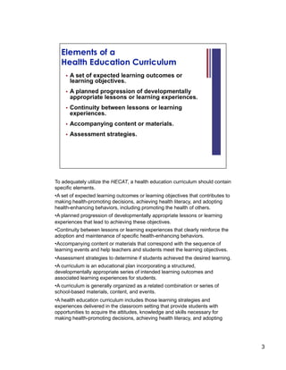 To adequately utilize the HECAT, a health education curriculum should contain
specific elements.
• A set of expected learning outcomes or learning objectives that contributes to
making health-promoting decisions, achieving health literacy, and adopting
health-enhancing behaviors, including promoting the health of others.
• A planned progression of developmentally appropriate lessons or learning
experiences that lead to achieving these objectives.
• Continuity between lessons or learning experiences that clearly reinforce the
adoption and maintenance of specific health-enhancing behaviors.
• Accompanying content or materials that correspond with the sequence of
learning events and help teachers and students meet the learning objectives.
• Assessment strategies to determine if students achieved the desired learning.
• A curriculum is an educational plan incorporating a structured,
developmentally appropriate series of intended learning outcomes and
associated learning experiences for students.
• A curriculum is generally organized as a related combination or series of
school-based materials, content, and events.
• A health education curriculum includes those learning strategies and
experiences delivered in the classroom setting that provide students with
opportunities to acquire the attitudes, knowledge and skills necessary for
making health-promoting decisions, achieving health literacy, and adopting




                                                                                   3
 