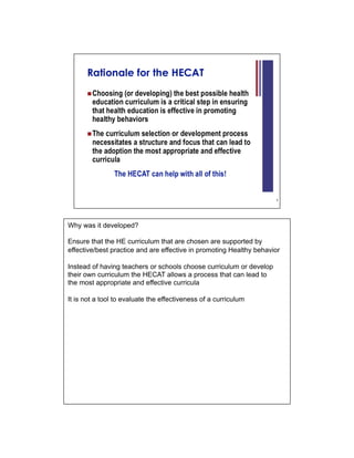 Why was it developed?

Ensure that the HE curriculum that are chosen are supported by
effective/best practice and are effective in promoting Healthy behavior

Instead of having teachers or schools choose curriculum or develop
their own curriculum the HECAT allows a process that can lead to
the most appropriate and effective curricula

It is not a tool to evaluate the effectiveness of a curriculum
 