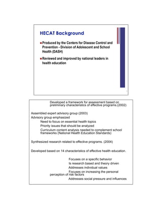 Developed a framework for assessment based on
             preliminary characteristics of effective programs.(2002)

Assembled expert advisory group (2003)
Advisory group emphasized
      Need to focus on essential health topics
      Priority issues that should be analyzed
      Curriculum content analysis needed to complement school
      frameworks (National Health Education Standards)

Synthesized research related to effective programs. (2004)

Developed based on 14 characteristics of effective health education.

                           Focuses on a specific behavior
                           Is research based and theory driven
                           Addresses individual values
                           Focuses on increasing the personal
             perception of risk factors
                           Addresses social pressure and influences
 