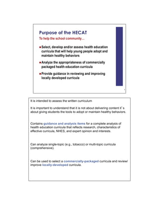 It is intended to assess the written curriculum

It is important to understand that it is not about delivering content it s
about giving students the tools to adopt or maintain healthy behaviors.


Contains guidance and analysis items for a complete analysis of
health education curricula that reflects research, characteristics of
effective curricula, NHES, and expert opinion and interests.



Can analyze single-topic (e.g., tobacco) or multi-topic curricula
(comprehensive).



Can be used to select a commercially-packaged curricula and review/
improve locally-developed curricula.
 