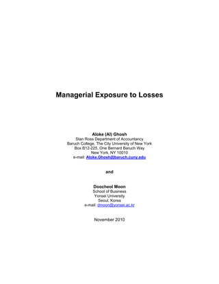 Managerial Exposure to Losses 
Aloke (Al) Ghosh 
Stan Ross Department of Accountancy 
Baruch College, The City University of New York 
Box B12-225, One Bernard Baruch Way 
New York, NY 10010 
e-mail: Aloke.Ghosh@baruch.cuny.edu 
and 
Doocheol Moon 
School of Business 
Yonsei University 
Seoul, Korea 
e-mail: dmoon@yonsei.ac.kr 
November 2010  