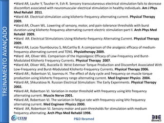 TREINAMENTOAVANÇADO
P&D Ibramed
Ward AR, Laufer Y, Tausher H, Esh R. Sensory transcutaneous electrical stimulation fails to decrease
discomfort associated with neuromuscular electrical stimulation in healthy individuals. Am J Phys
Med Rehabil 2011.
Ward AR. Electrical stimulation using kilohertz-frequency alternating current. Physical Therapy
2009.
Ward AR, Chuen WL. Lowering of sensory, motor, and pain-tolerance thresholds with burst
duration using kilohertz-frequency alternating current electric stimulation:part II. Arch Phys Med
Rehabil 2009.
Ward AR. Electrical Stimulations Using Kilohertz-frequency Alternating Current. Physical Therapy
2009.
Ward AR, Lucas-Toumbourou S, McCarthy B. A comparison of the analgesic efficacy of medium-
frequency alternating current and TENS. Physiotherapy 2009.
Ward AR, Oliver WG. Comparison of the Hypoalgesic Efficacy of Low-Frequency and Burst-
Modulated Kilohertz Frequency Currents. Physical Therapy 2007.
Ward AR, Oliver WG, Buccella D. Wrist Extensor Torque Production and Discomfort Associated With
Low-Frequency and Burst-Modulated Kilohertz-Frequency Currents. Physical Therapy 2006.
Ward AR.; Robertson VJ, Ioannou H. The effect of duty cycle and frequency on muscle torque
production using kilohertz frequency range alternating current. Med Engineer Physics 2004.
Ward AR, Shkuratova N. Russian Electrical Stimulation: The Early Experiments. Physical Therapy
2002.
Ward AR, Robertson VJ. Variation in motor threshold with frequency using kHz frequency
alternating current. Muscle Nerve 2001.
Ward AR, Robertson VJ. The variation in fatigue rate with frequency using kHz frequency
alternating current. Med Engineer Physics 2000.
Ward AR, Robertson VJ. Sensory motor and pain thresholds for stimulation with medium
frequency alternating. Arch Phys Med Rehabil 1998.
 