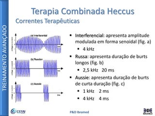 TREINAMENTOAVANÇADO
P&D Ibramed
Terapia Combinada Heccus
Correntes Terapêuticas
 Interferencial: apresenta amplitude
modulada em forma senoidal (fig. a)
 4 kHz
 Russa: apresenta duração de burts
longos (fig. b)
 2,5 kHz 20 ms
 Aussie: apresenta duração de burts
de curta duração (fig. c)
 1 kHz 2 ms
 4 kHz 4 ms
 