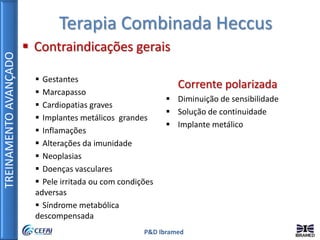 TREINAMENTOAVANÇADO
P&D Ibramed
Terapia Combinada Heccus
 Contraindicações gerais
 Gestantes
 Marcapasso
 Cardiopatias graves
 Implantes metálicos grandes
 Inflamações
 Alterações da imunidade
 Neoplasias
 Doenças vasculares
 Pele irritada ou com condições
adversas
 Síndrome metabólica
descompensada
Corrente polarizada
 Diminuição de sensibilidade
 Solução de continuidade
 Implante metálico
 