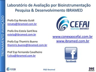 TREINAMENTOAVANÇADO
P&D Ibramed
Profa Esp Renata Guidi
renata@ibramed.com.br
Profa Dra Estela Sant’Ana
estela@ibramed.com.br
Profa Esp Thamiris Bueno
thamiris.bueno@ibramed.com.br
Prof Esp Fernanda Cavalheiro
f.silva@ibramed.com.br
Laboratório de Avaliação por Bioinstrumentação
Pesquisa & Desenvolvimento IBRAMED
www.conexaocefai.com.br
www.ibramed.com.br
 