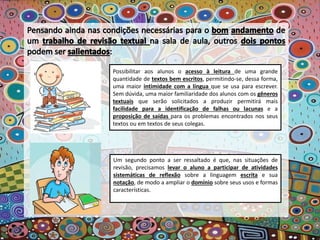Possibilitar aos alunos o acesso à leitura de uma grande
quantidade de textos bem escritos, permitindo-se, dessa forma,
uma maior intimidade com a língua que se usa para escrever.
Sem dúvida, uma maior familiaridade dos alunos com os gêneros
textuais que serão solicitados a produzir permitirá mais
facilidade para a identificação de falhas ou lacunas e a
proposição de saídas para os problemas encontrados nos seus
textos ou em textos de seus colegas.
Um segundo ponto a ser ressaltado é que, nas situações de
revisão, precisamos levar o aluno a participar de atividades
sistemáticas de reflexão sobre a linguagem escrita e sua
notação, de modo a ampliar o domínio sobre seus usos e formas
características.
 