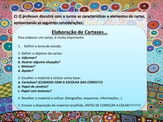Elaboração de Cartazes…
Para elaborar um cartaz, é muito importante:
1. Definir o tema de estudo.
2. Definir o objetivo do cartaz:
a. Informar?
b. Ilustrar alguma situação?
c. Motivar?
d. Apelar?
3. Escolher o material a utilizar como base:
a. Cartolina? (CUIDADO COM A ESCOLHA DAS CORES!!!!)
b. Papel de cenário?
c. Papel com texturas?
4. Recolher o material a utilizar. (fotografias, esquemas, informações…)
5. Ensaiar a disposição do material recolhido, ANTES DE COMEÇAR A COLAR!!!!!!!!!!
 