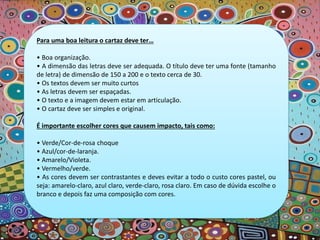 Para uma boa leitura o cartaz deve ter…
• Boa organização.
• A dimensão das letras deve ser adequada. O título deve ter uma fonte (tamanho
de letra) de dimensão de 150 a 200 e o texto cerca de 30.
• Os textos devem ser muito curtos
• As letras devem ser espaçadas.
• O texto e a imagem devem estar em articulação.
• O cartaz deve ser simples e original.
É importante escolher cores que causem impacto, tais como:
• Verde/Cor-de-rosa choque
• Azul/cor-de-laranja.
• Amarelo/Violeta.
• Vermelho/verde.
• As cores devem ser contrastantes e deves evitar a todo o custo cores pastel, ou
seja: amarelo-claro, azul claro, verde-claro, rosa claro. Em caso de dúvida escolhe o
branco e depois faz uma composição com cores.
 