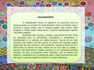 CALEIDOSCÓPIO
O caleidoscópio nasceu na Inglaterra, nos primeiros anos do
século passado; seu inventor foi David Brewster. Como era homem culto e
conhecia o grego antigo, uniu as palavras gregas kalos (belo), eidos
(imagem) e scopéo (vejo). Dessa forma, a palavra caleidoscópio significa
"vejo belas imagens“.
Brinquedo para crianças e adultos, instrumento de ótica, fonte
de inspiração para os desenhistas, decoradores e bordadeiras, o
Caleidoscópio é, na verdade, um objeto precioso. Trata-se de um tubo
cilíndrico, cujo fundo é de vidro opaco; no interior são colocados alguns
fragmentos de vidro colorido e três espelhinhos. pondo-se diante da luz e
observando no interior do tubo, através de um furo feito na tampa, e
fazendo rolar lentamente o objeto, assiste-se a um espetáculo bastante
divertido; de fato, os pequenos vidros coloridos, com os reflexos dos
espelhos, multiplicam-se e, mudando de lugar a cada movimento da mão,
dão lugar a numeroso desenhos simétricos e sempre diferentes.
 
