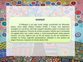BILBOQUÊ
O Bilboquê é um jogo muito antigo, encontrado em diferentes
países, como Japão, México, Estados Unidos e França, com pequenas
variações em sua forma. Até hoje ninguém descobriu quem o inventou nem
quando ele apareceu. Pinturas de artistas europeus indicam que o brinquedo
era jogado pelos reis e pelos nobres e, muito possivelmente, pelas pessoas
comuns, nas ruas. Sabe-se que no fim do século 16, ele era conhecido e
vendido na França. Segundo pesquisadores, bilboquê é uma palavra de
origem francesa, e aparece em textos desde 1534.
 