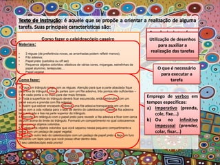 Como fazer o caleidoscópio caseiro
Materiais:
• 3 réguas (de preferência novas, as arranhadas podem refletir menos);
• Fita adesiva;
• Papel preto (cartolina ou off set)
• Pequenos objetos coloridos: elásticos de várias cores, miçangas, estrelinhas de
papel alumínio, lantejoulas…
• Papel vegetal.
Como fazer:
1- Faça um triângulo longo com as réguas. Atenção para que a parte abaulada fique
para fora do triângulo. Una as partes com um fita adesiva, três pontos são suficientes –
1 em cada ponta e no meio para dar mais firmeza.
2- Toda a superfície do triângulo deverá ficar escurecida, então embrulhe com um
papel escuro e prenda com fita adesiva.
3- Assim que estiver encapado, coloque uma fita adesiva transparente em um dos
lados com a cola voltada para o lado de dentro do caleidoscópio. Deixe a fita adesiva
bem esticada e lisa na parte superior do triângulo.
4- Recorte um retângulo com o papel preto para revestir a fita adesiva e ficar com cerca
de 2cm acima do limite do triângulo. Formará um compartimento no qual colocaremos
os pequenos objetos coloridos.
5- Coloque os objetos coloridos que você separou nesse pequeno compartimento e
feche com um pedaço de papel vegetal.
6- Feche o outro lado do caleidoscópio com um pedaço de papel preto e faça um furo
utilizando um lápis para que você possa olhar dentro dele.
O seu caleidoscópio está pronto!
Composição em
duas ou mais partes
específicas
O que é necessário
para executar a
tarefa
A forma de
execução
Sequência de tarefas a
serem realizadas em
perfeita ordem.
Objetividade e clareza
de cada item.
Utilização de símbolos
e/ou números
destacando as ações
Utilização de desenhos
para auxiliar a
realização das tarefas
Emprego de verbos em
tempos específicos:
a) Imperativo (prenda,
cole, fixe...)
b) Ou no infinitivo
impessoal (prender,
colar, fixar...)
 