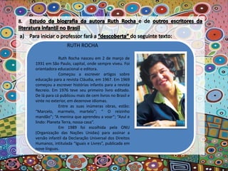 RUTH ROCHA
Ruth Rocha nasceu em 2 de março de
1931 em São Paulo, capital, onde sempre viveu. Foi
orientadora educacional e editora.
Começou a escrever artigos sobre
educação para a revista Cláudia, em 1967. Em 1969
começou a escrever histórias infantis para a revista
Recreio. Em 1976 teve seu primeiro livro editado.
De lá para cá publicou mais de cem livros no Brasil e
vinte no exterior, em dezenove idiomas.
Entre as suas inúmeras obras, estão:
“Marcelo, marmelo, martelo”; “ O reizinho
mandão”; “A menina que aprendeu a voar”; “Azul e
lindo: Planeta Terra, nossa casa”.
Em 1989 foi escolhida pela ONU
(Organização das Nações Unidas) para assinar a
versão infantil da Declaração Universal dos Direitos
Humanos, intitulada “Iguais e Livres”, publicada em
nove línguas.
 