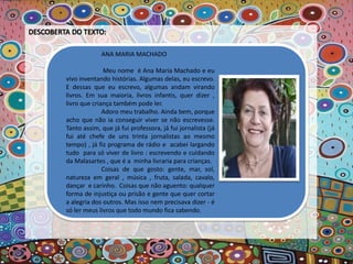 ANA MARIA MACHADO
Meu nome é Ana Maria Machado e eu
vivo inventando histórias. Algumas delas, eu escrevo.
E dessas que eu escrevo, algumas andam virando
livros. Em sua maioria, livros infantis, quer dizer ,
livro que criança também pode ler.
Adoro meu trabalho. Ainda bem, porque
acho que não ia conseguir viver se não escrevesse.
Tanto assim, que já fui professora, já fui jornalista (já
fui até chefe de uns trinta jornalistas ao mesmo
tempo) , já fiz programa de rádio e acabei largando
tudo para só viver de livro : escrevendo e cuidando
da Malasartes , que é a minha livraria para crianças.
Coisas de que gosto: gente, mar, sol,
natureza em geral , música , fruta, salada, cavalo,
dançar e carinho. Coisas que não aguento: qualquer
forma de injustiça ou prisão e gente que quer cortar
a alegria dos outros. Mas isso nem precisava dizer - é
só ler meus livros que todo mundo fica sabendo.
 