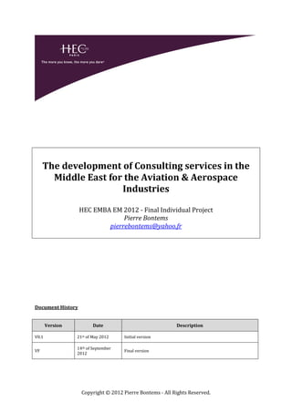 The development of Consulting services in the
       Middle East for the Aviation & Aerospace
                      Industries

                   HEC EMBA EM 2012 - Final Individual Project
                                Pierre Bontems
                           pierrebontems@yahoo.fr




Document History


       Version          Date                              Description

V0.1             21st of May 2012    Initial version

                 14th of September
VF                                   Final version
                 2012




                   Copyright © 2012 Pierre Bontems - All Rights Reserved.
 