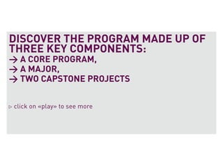 DISCOVER THE PROGRAM MADE UP OF
THREE KEY COMPONENTS:
> A CORE PROGRAM,
> A MAJOR,
> TWO CAPSTONE PROJECTS

click on «play» to see more
 