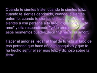 Cuando te sientes triste, cuando te sientes feliz,
cuando te sientes deprimido, cuando te sientes
enfermo, cuando te sientes en salud y siempre
sientes a esa persona a tu lado, diciéndole tu, "te
amo" y ella respondiendo "yo te amo mas"... en
esos momentos puedes decir "he hecho el amor".
Hacer el amor es llegar al final de tu vida al lado de
esa persona que hace años te conquistó y que te
ha hecho sentir el ser mas feliz y dichoso sobre la
tierra.
 