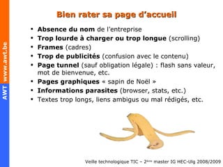Bien rater sa page d’accueil Absence du nom  de l’entreprise Trop lourde à charger ou trop longue  (scrolling) Frames  (cadres) Trop de publicités  (confusion avec le contenu) Page tunnel  (sauf obligation légale) : flash sans valeur, mot de bienvenue, etc. Pages graphiques  « sapin de Noël »  Informations parasites  (browser, stats, etc.) Textes trop longs, liens ambigus ou mal rédigés, etc. 