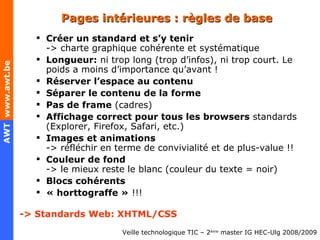 Pages intérieures : règles de base Créer un standard et s’y tenir -> c harte graphique cohérente et systématique Longueur:  ni trop long (trop d’infos), ni trop court. Le poids a moins d’importance qu’avant ! Réserver l’espace au contenu Séparer le contenu de la forme  Pas de frame  (cadres) Affichage correct pour tous les browsers  standards (Explorer, Firefox, Safari, etc . ) Images et animations -> réfléchir en terme de convivialité et de plus-value !! Couleur de fond -> le mieux reste le blanc (couleur du texte = noir) Blocs cohérents « ho rt t ogra ff e  »  !!! -> Standards Web: XHTML/CSS 